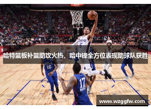 哈特篮板补篮助攻火热，哈中锋全方位表现助球队获胜